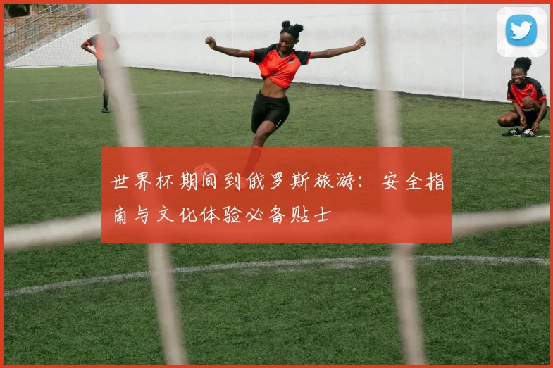 世界杯期间到俄罗斯旅游：安全指南与文化体验必备贴士