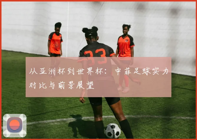 从亚洲杯到世界杯:中菲足球实力对比与前景展望