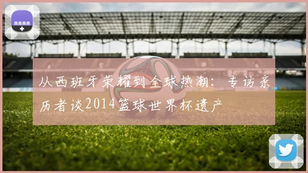 从西班牙荣耀到全球热潮：专访亲历者谈2014篮球世界杯遗产