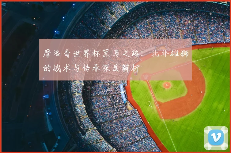 摩洛哥世界杯黑马之路:北非雄狮的战术与传承深度解析