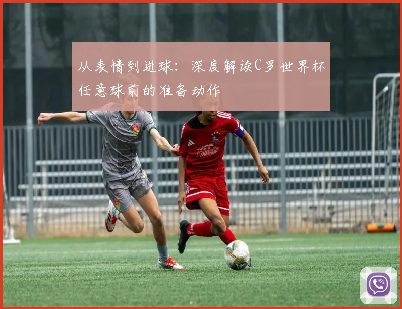 从表情到进球：深度解读C罗世界杯任意球前的准备动作