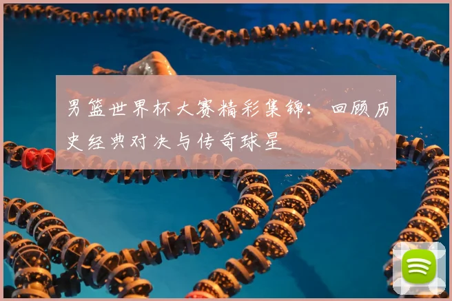 男篮世界杯大赛精彩集锦：回顾历史经典对决与传奇球星