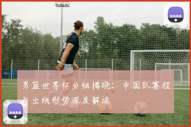 男篮世界杯分组揭晓：中国队赛程与出线形势深度解读