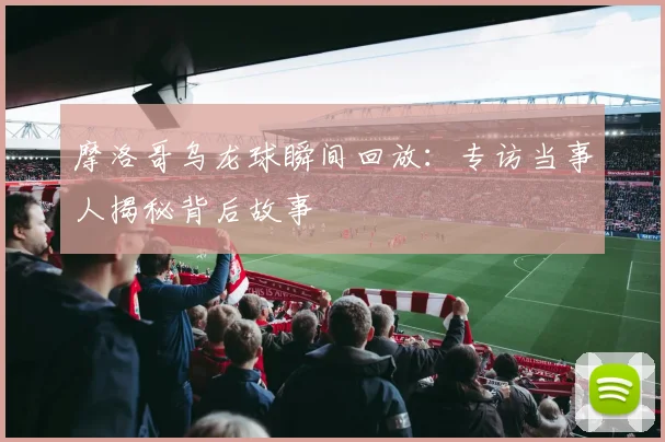 摩洛哥乌龙球瞬间回放:专访当事人揭秘背后故事