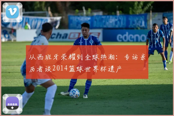 从西班牙荣耀到全球热潮：专访亲历者谈2014篮球世界杯遗产