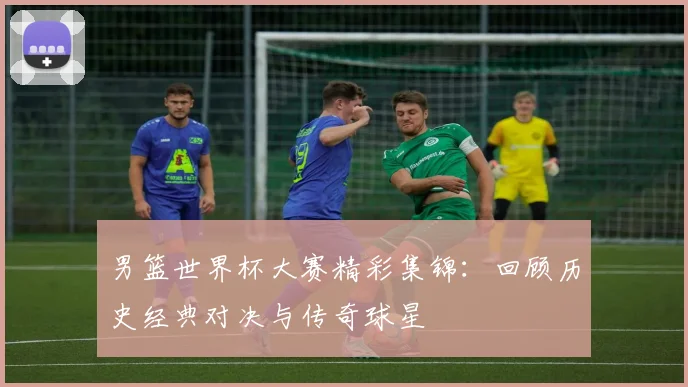 男篮世界杯大赛精彩集锦：回顾历史经典对决与传奇球星