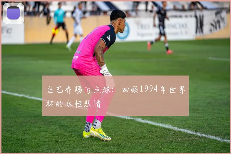 当巴乔踢飞点球：回顾1994年世界杯的永恒悲情