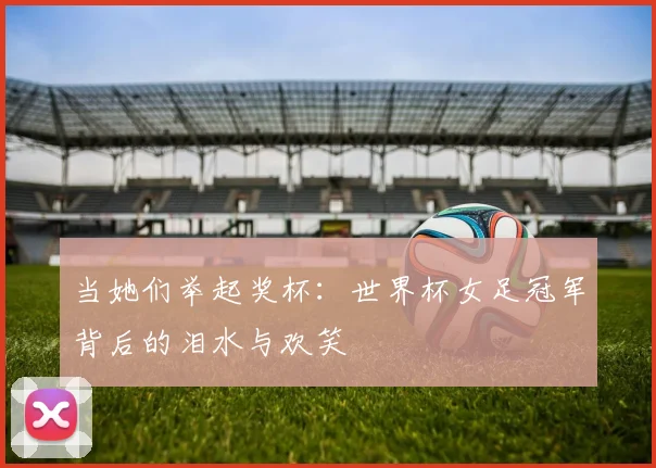 当她们举起奖杯：世界杯女足冠军背后的泪水与欢笑