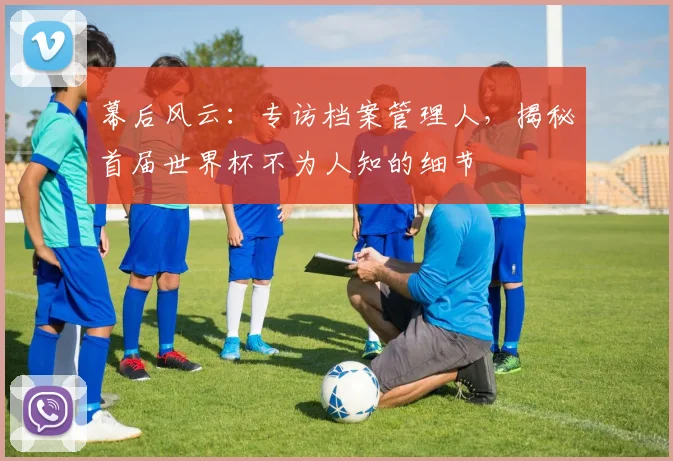 幕后风云:专访档案管理人,揭秘首届世界杯不为人知的细节