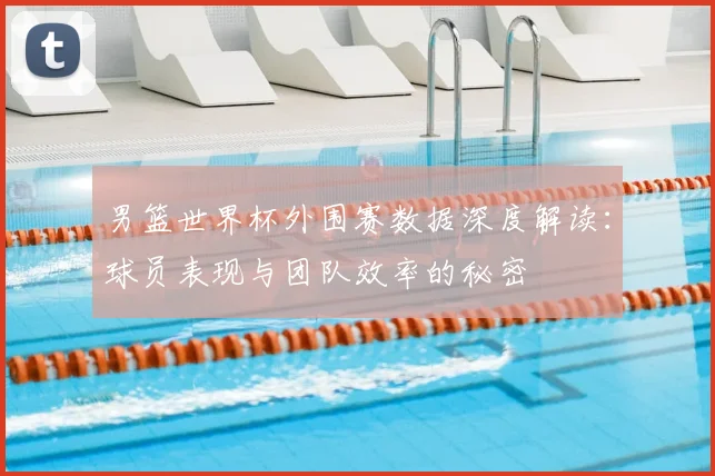 男篮世界杯外围赛数据深度解读：球员表现与团队效率的秘密