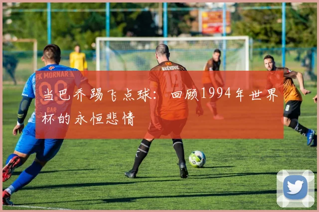 当巴乔踢飞点球：回顾1994年世界杯的永恒悲情